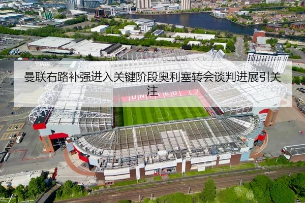 曼联右路补强进入关键阶段奥利塞转会谈判进展引关注