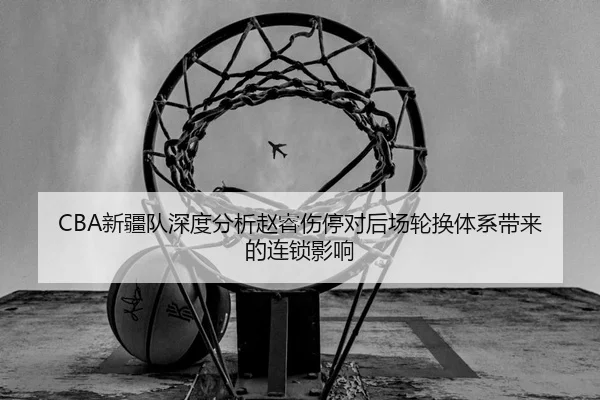 CBA新疆队深度分析赵睿伤停对后场轮换体系带来的连锁影响